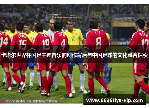 卡塔尔世界杯国足主题音乐的创作背后与中国足球的文化融合探索