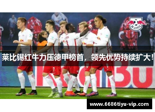 莱比锡红牛力压德甲榜首，领先优势持续扩大！