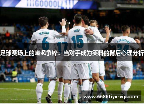 足球赛场上的嘲讽争锋：当对手成为笑料的背后心理分析