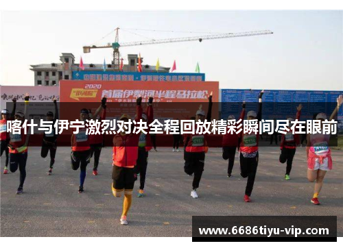 喀什与伊宁激烈对决全程回放精彩瞬间尽在眼前