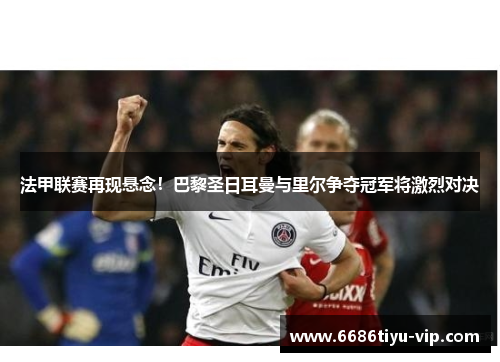 法甲联赛再现悬念！巴黎圣日耳曼与里尔争夺冠军将激烈对决