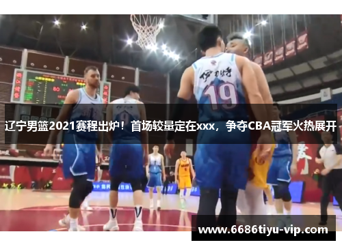 辽宁男篮2021赛程出炉！首场较量定在xxx，争夺CBA冠军火热展开